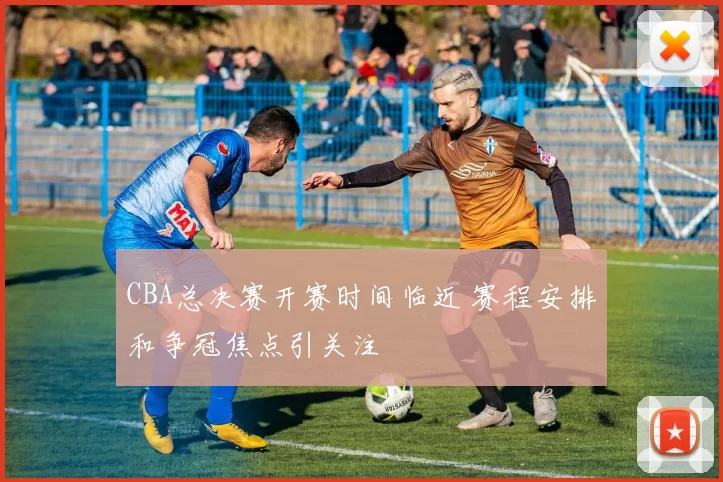 CBA总决赛开赛时间临近 赛程安排和争冠焦点引关注