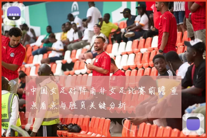 中国女足对阵南非女足比赛前瞻 重点看点与胜负关键分析
