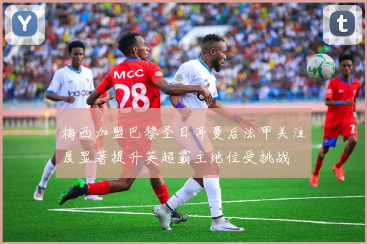 梅西加盟巴黎圣日耳曼后法甲关注度显著提升英超霸主地位受挑战