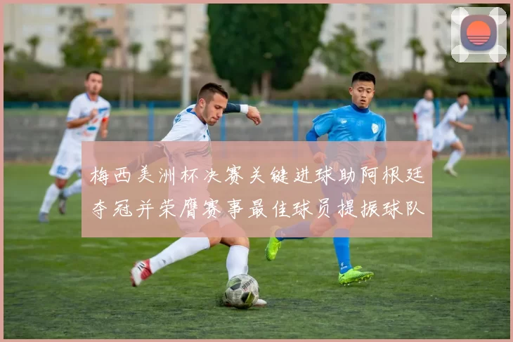 梅西美洲杯决赛关键进球助阿根廷夺冠并荣膺赛事最佳球员提振球队备战