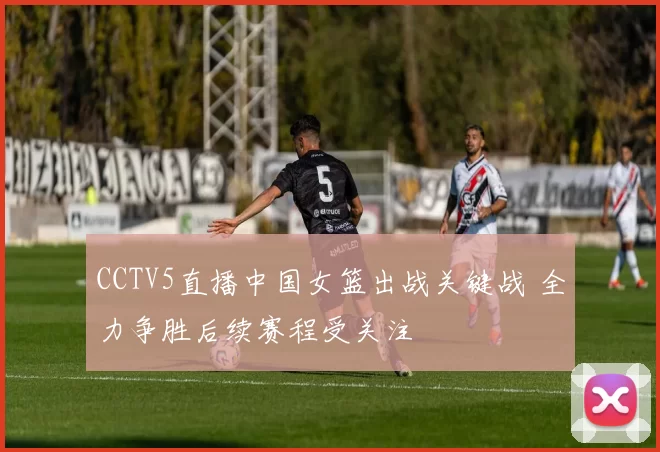CCTV5直播中国女篮出战关键战 全力争胜后续赛程受关注