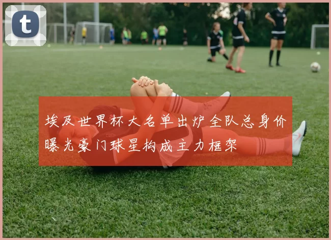 埃及世界杯大名单出炉全队总身价曝光豪门球星构成主力框架