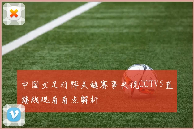 中国女足对阵关键赛事央视CCTV5直播线观看看点解析