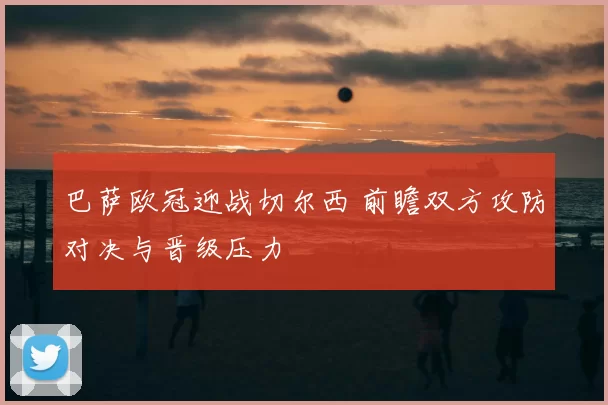 巴萨欧冠迎战切尔西 前瞻双方攻防对决与晋级压力