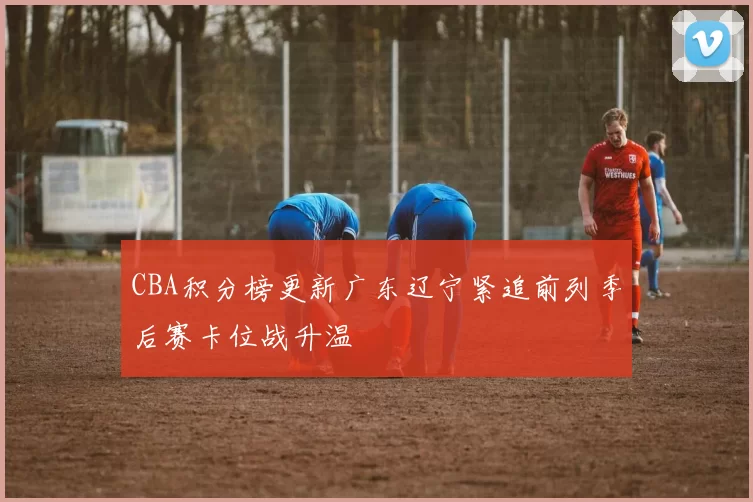 CBA积分榜更新广东辽宁紧追前列季后赛卡位战升温