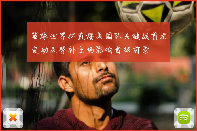 篮球世界杯直播美国队关键战首发变动及替补出场影响晋级前景