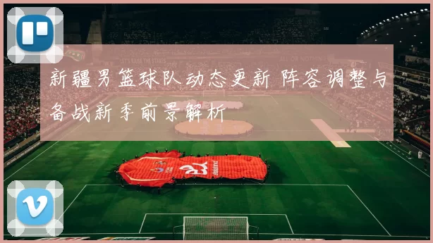 新疆男篮球队动态更新 阵容调整与备战新季前景解析