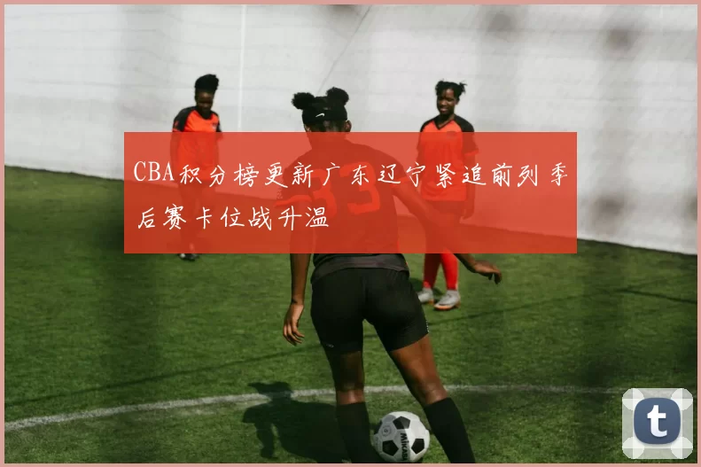 CBA积分榜更新广东辽宁紧追前列季后赛卡位战升温