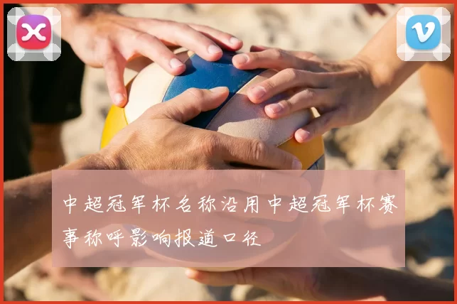 中超冠军杯名称沿用中超冠军杯赛事称呼影响报道口径