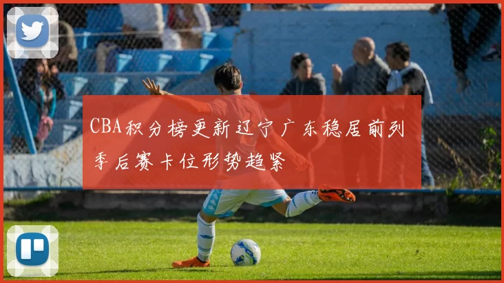 CBA积分榜更新辽宁广东稳居前列 季后赛卡位形势趋紧