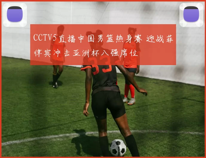 CCTV5直播中国男篮热身赛 迎战菲律宾冲击亚洲杯八强席位