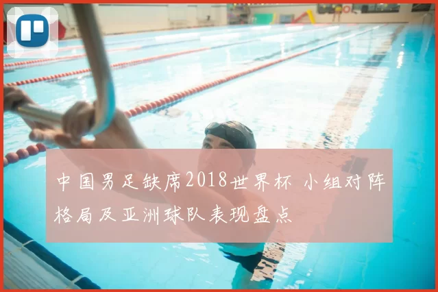 中国男足缺席2018世界杯 小组对阵格局及亚洲球队表现盘点