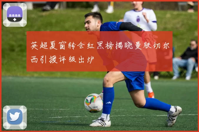 英超夏窗转会红黑榜揭晓曼联切尔西引援评级出炉