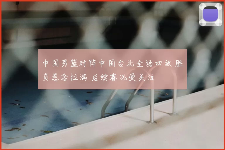 中国男篮对阵中国台北全场回放 胜负悬念拉满 后续赛况受关注