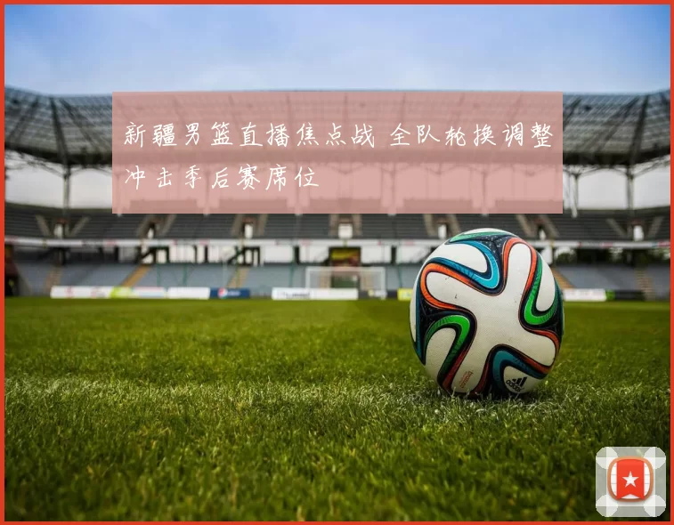 新疆男篮直播焦点战 全队轮换调整冲击季后赛席位