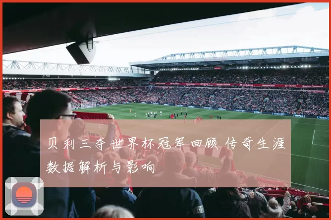 贝利三夺世界杯冠军回顾 传奇生涯数据解析与影响