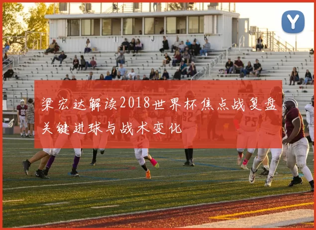 梁宏达解读2018世界杯焦点战复盘关键进球与战术变化