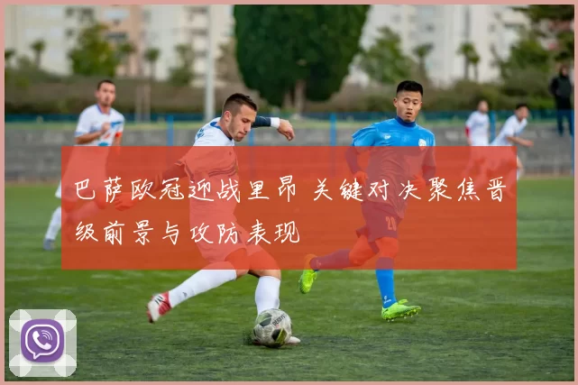 巴萨欧冠迎战里昂 关键对决聚焦晋级前景与攻防表现