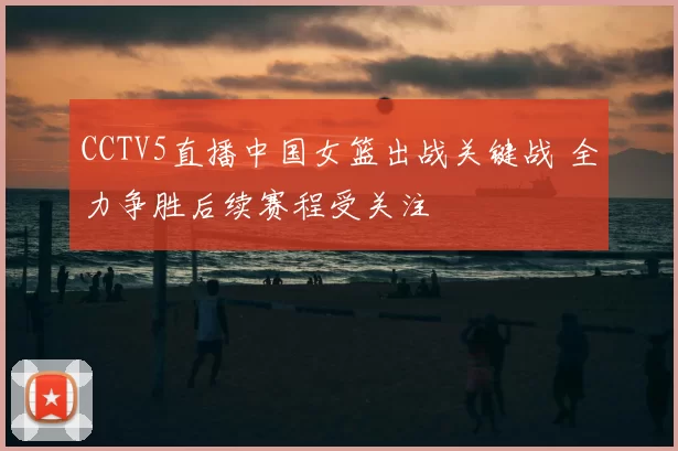 CCTV5直播中国女篮出战关键战 全力争胜后续赛程受关注