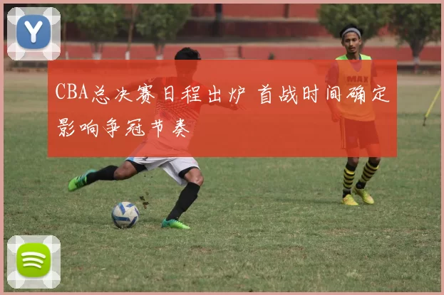 CBA总决赛日程出炉 首战时间确定影响争冠节奏