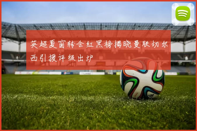 英超夏窗转会红黑榜揭晓曼联切尔西引援评级出炉