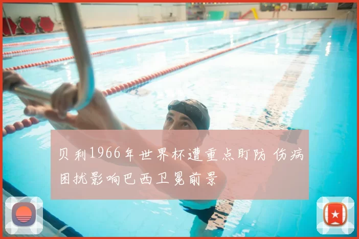 贝利1966年世界杯遭重点盯防 伤病困扰影响巴西卫冕前景
