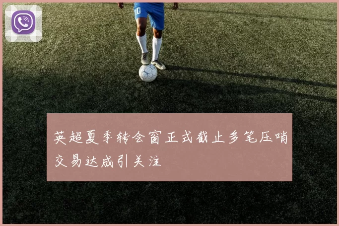 英超夏季转会窗正式截止多笔压哨交易达成引关注
