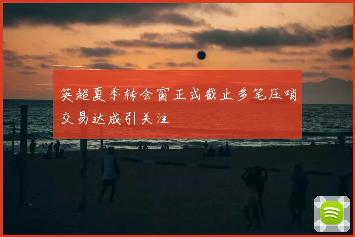 英超夏季转会窗正式截止多笔压哨交易达成引关注