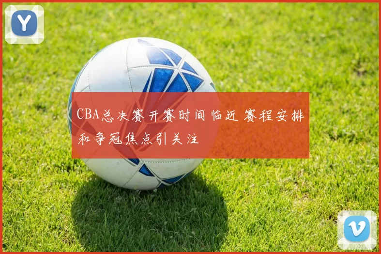 CBA总决赛开赛时间临近 赛程安排和争冠焦点引关注