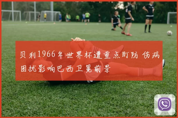 贝利1966年世界杯遭重点盯防 伤病困扰影响巴西卫冕前景