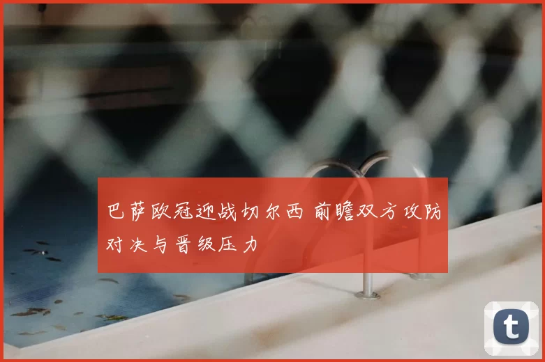 巴萨欧冠迎战切尔西 前瞻双方攻防对决与晋级压力